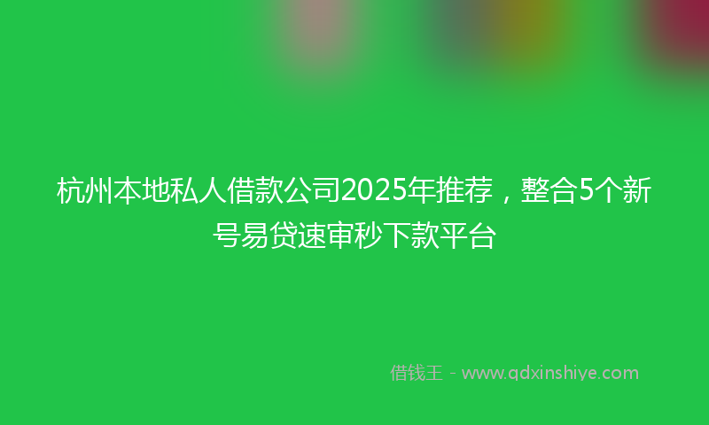 杭州本地私人借款公司2025年推荐，整合5个新号易贷速审秒下款平台