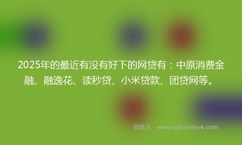2025年的最近有没有好下的网贷有:中原消费金融、融逸花、读秒贷、小米贷款、团贷网等。