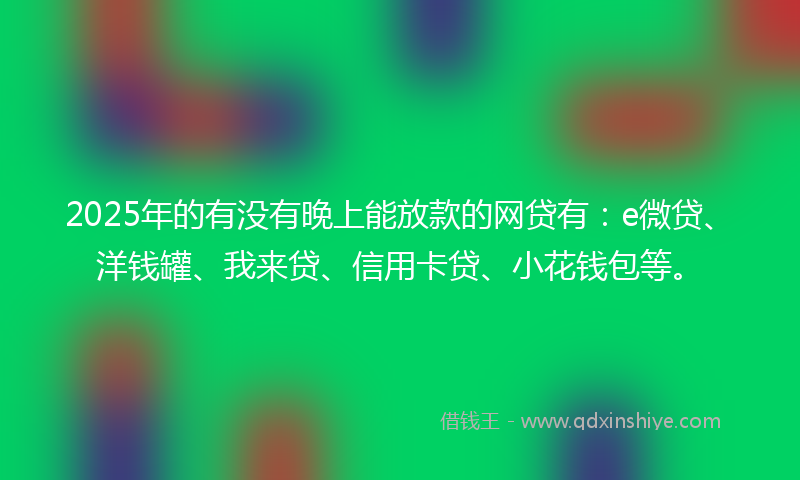 2025年的有没有晚上能放款的网贷有：e微贷、洋钱罐、我来贷、信用卡贷、小花钱包等。