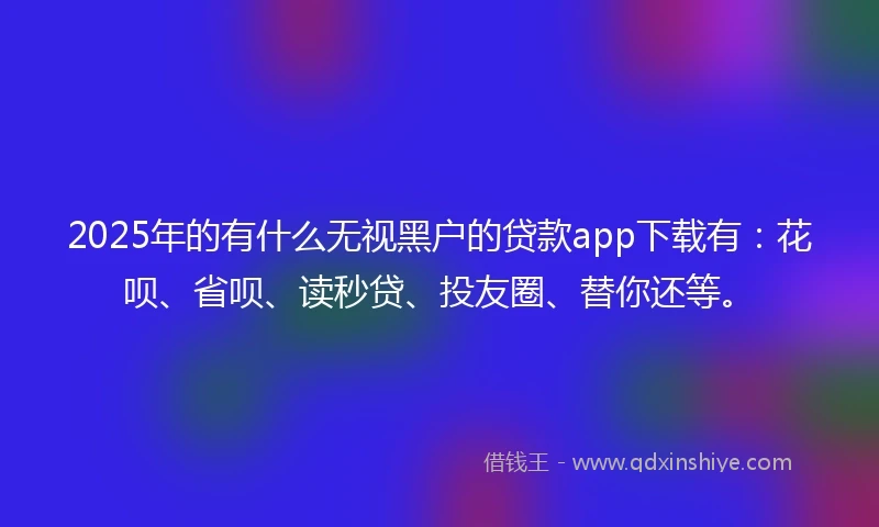 2025年的有什么无视黑户的贷款app下载有：花呗、省呗、读秒贷、投友圈、替你还等。