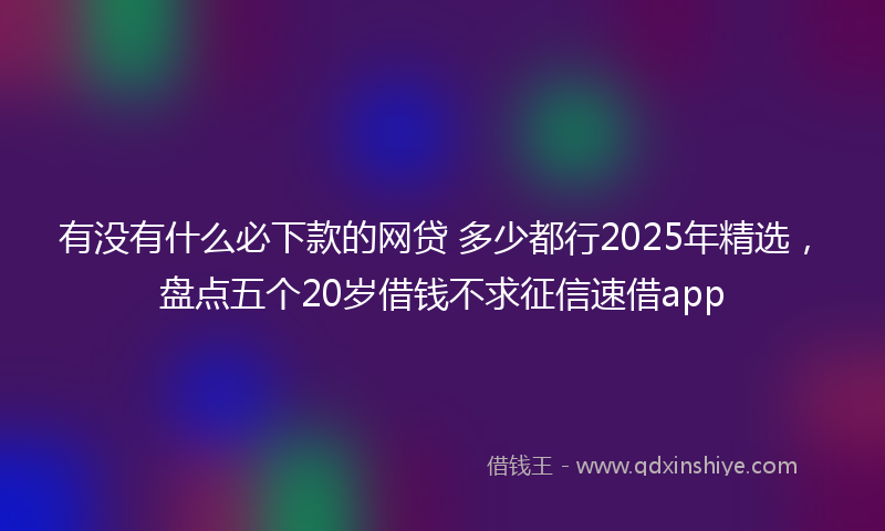 有没有什么必下款的网贷 多少都行2025年精选，盘点五个20岁借钱不求征信速借app