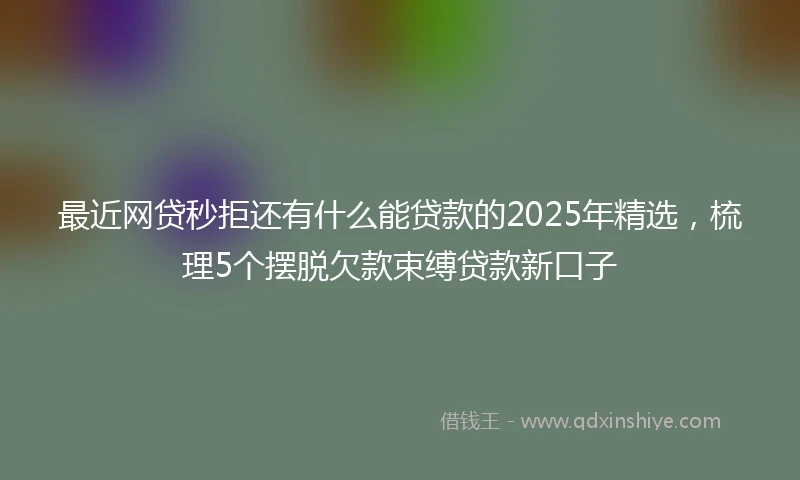 最近网贷秒拒还有什么能贷款的2025年精选，梳理5个摆脱欠款束缚贷款新口子