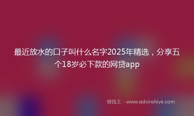 最近放水的口子叫什么名字2025年精选，分享五个18岁必下款的网贷app
