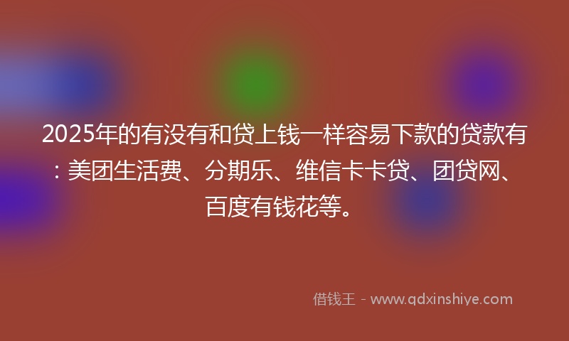 2025年的有没有和贷上钱一样容易下款的贷款有：美团生活费、分期乐、维信卡卡贷、团贷网、百度有钱花等。