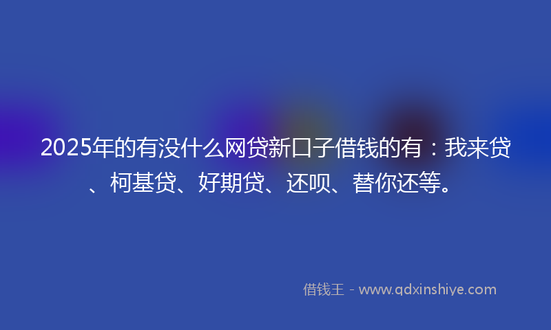 2025年的有没什么网贷新口子借钱的有：我来贷、柯基贷、好期贷、还呗、替你还等。