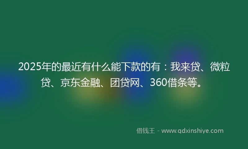 2025年的最近有什么能下款的有：我来贷、微粒贷、京东金融、团贷网、360借条等。