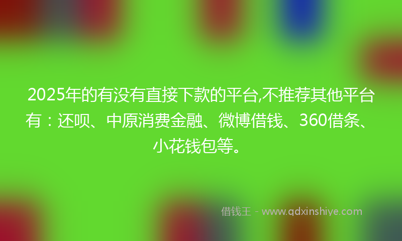 2025年的有没有直接下款的平台,不推荐其他平台有：还呗、中原消费金融、微博借钱、360借条、小花钱包等。