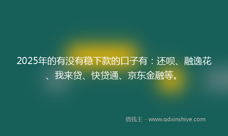2025年的有没有稳下款的口子有：还呗、融逸花、我来贷、快贷通、京东金融等。