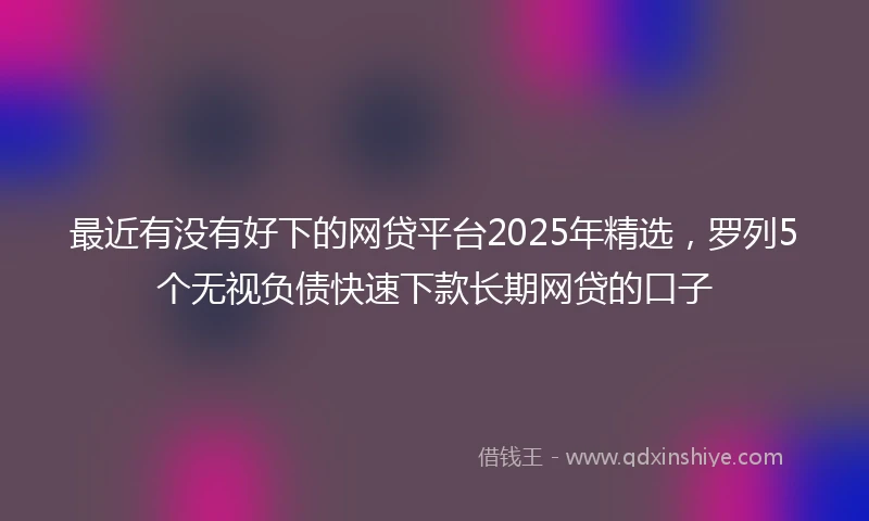 最近有没有好下的网贷平台2025年精选，罗列5个无视负债快速下款长期网贷的口子