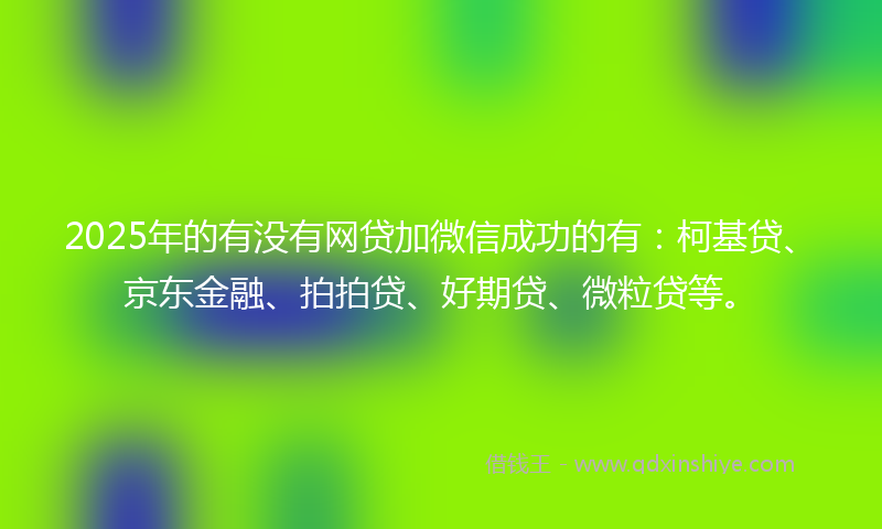2025年的有没有网贷加微信成功的有：柯基贷、京东金融、拍拍贷、好期贷、微粒贷等。