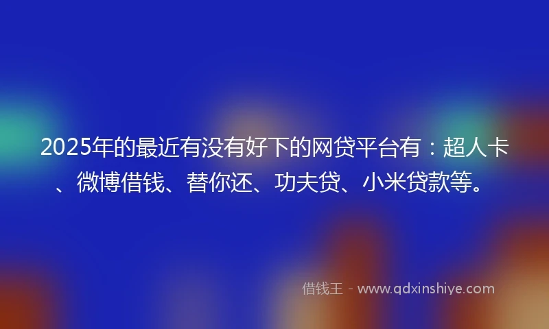 2025年的最近有没有好下的网贷平台有：超人卡、微博借钱、替你还、功夫贷、小米贷款等。