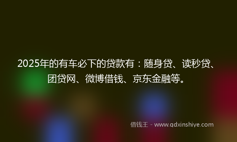 2025年的有车必下的贷款有：随身贷、读秒贷、团贷网、微博借钱、京东金融等。
