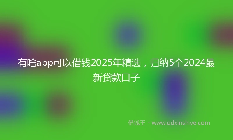 有啥app可以借钱2025年精选，归纳5个2024最新贷款口子