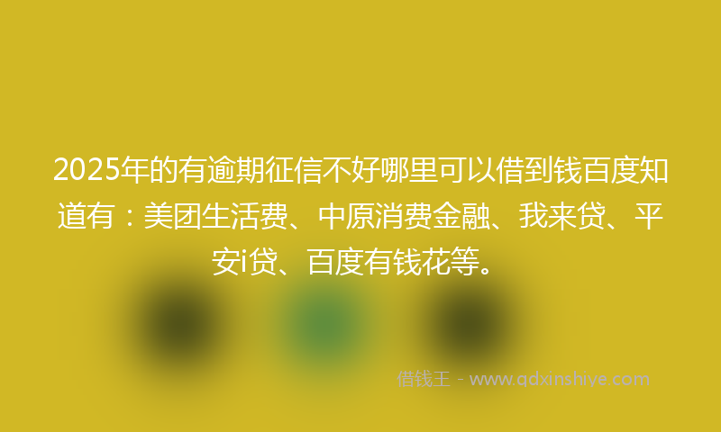 2025年的有逾期征信不好哪里可以借到钱百度知道有：美团生活费、中原消费金融、我来贷、平安i贷、百度有钱花等。
