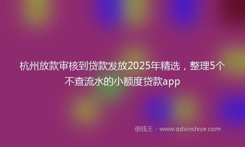 杭州放款审核到贷款发放2025年精选，整理5个不查流水的小额度贷款app