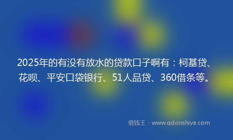 2025年的有没有放水的贷款口子啊有：柯基贷、花呗、平安口袋银行、51人品贷、360借条等。