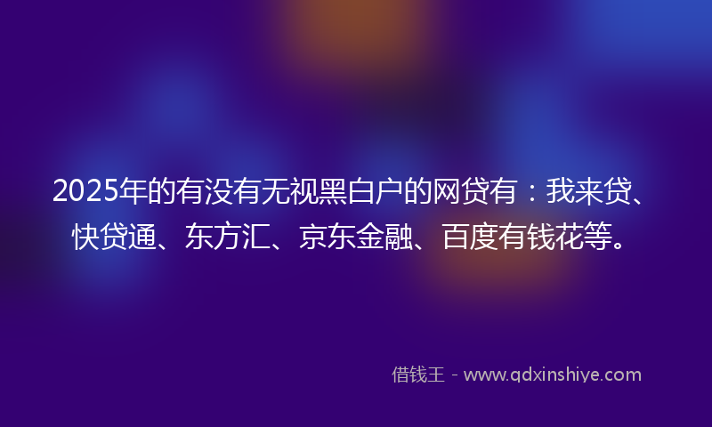 2025年的有没有无视黑白户的网贷有：我来贷、快贷通、东方汇、京东金融、百度有钱花等。