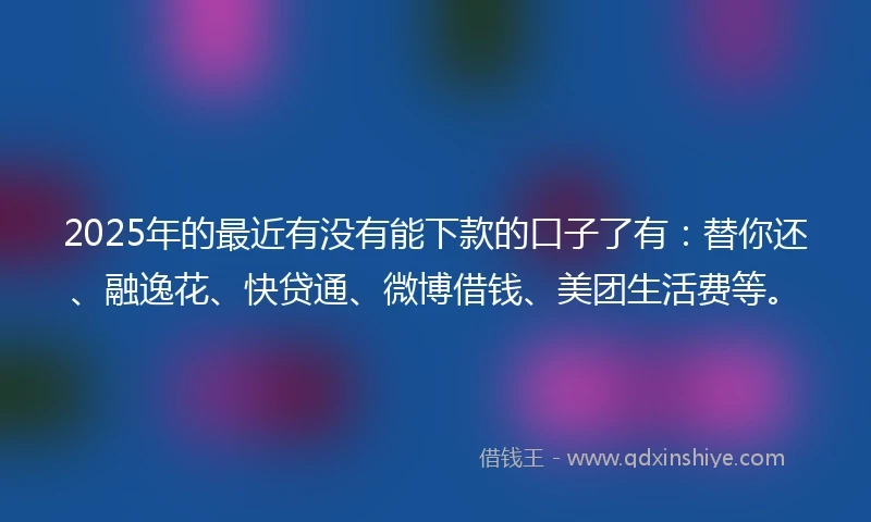 2025年的最近有没有能下款的口子了有：替你还、融逸花、快贷通、微博借钱、美团生活费等。