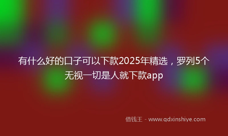 有什么好的口子可以下款2025年精选，罗列5个无视一切是人就下款app