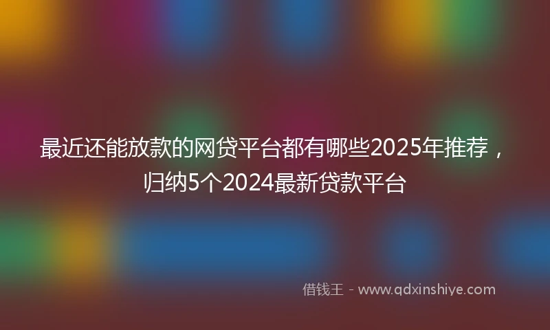 最近还能放款的网贷平台都有哪些2025年推荐，归纳5个2024最新贷款平台