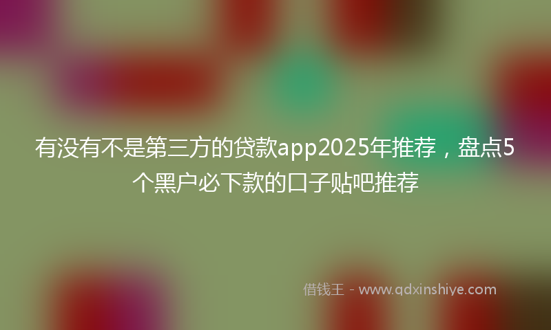 有没有不是第三方的贷款app2025年推荐，盘点5个黑户必下款的口子贴吧推荐