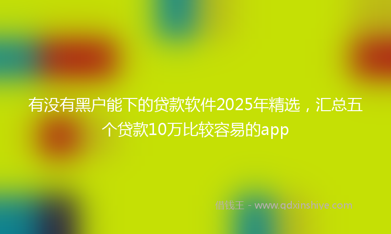有没有黑户能下的贷款软件2025年精选，汇总五个贷款10万比较容易的app
