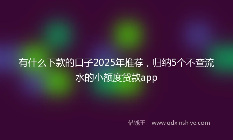 有什么下款的口子2025年推荐，归纳5个不查流水的小额度贷款app