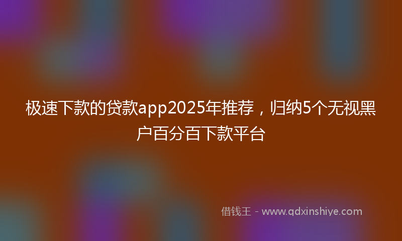 极速下款的贷款app2025年推荐，归纳5个无视黑户百分百下款平台