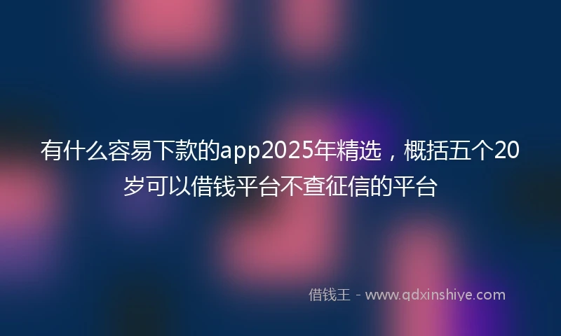 有什么容易下款的app2025年精选，概括五个20岁可以借钱平台不查征信的平台