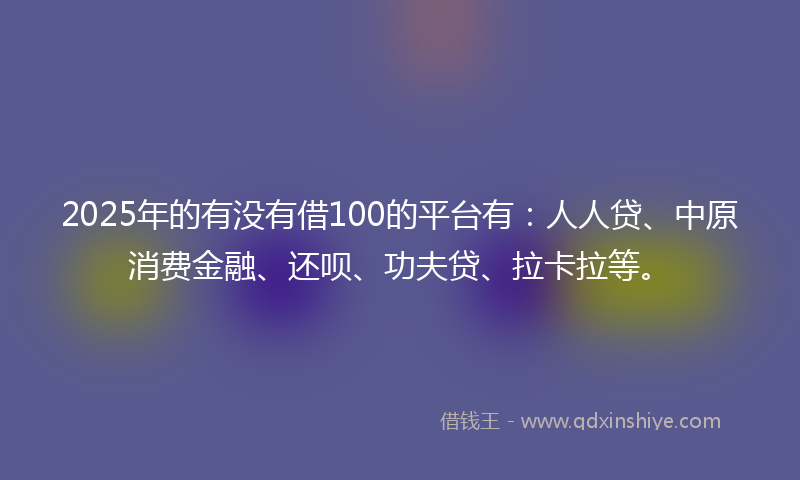 2025年的有没有借100的平台有：人人贷、中原消费金融、还呗、功夫贷、拉卡拉等。