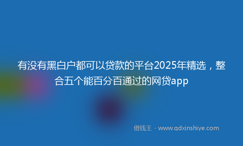 有没有黑白户都可以贷款的平台2025年精选，整合五个能百分百通过的网贷app