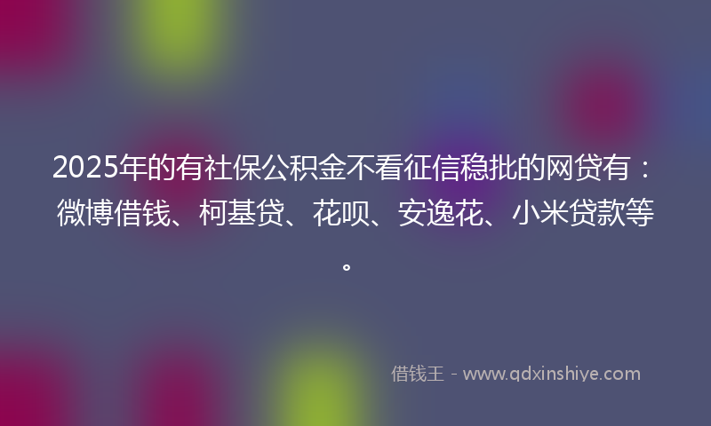 2025年的有社保公积金不看征信稳批的网贷有：微博借钱、柯基贷、花呗、安逸花、小米贷款等。