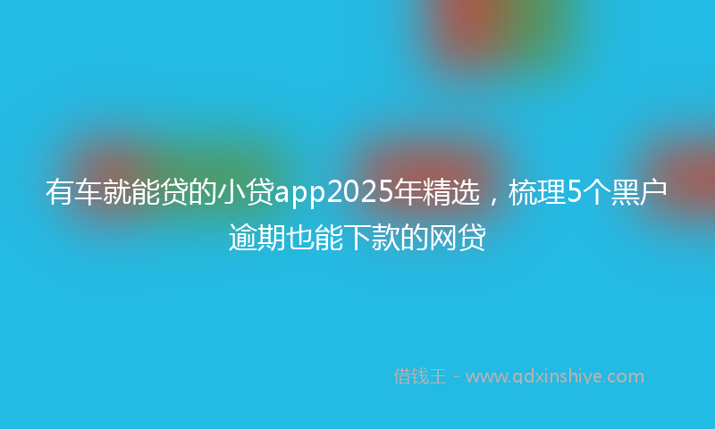 有车就能贷的小贷app2025年精选，梳理5个黑户逾期也能下款的网贷