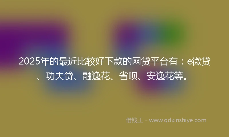 2025年的最近比较好下款的网贷平台有：e微贷、功夫贷、融逸花、省呗、安逸花等。