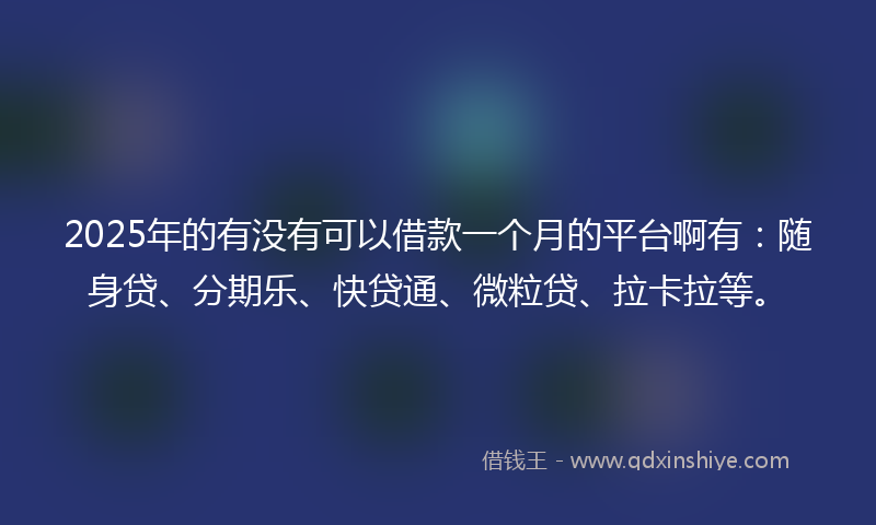 2025年的有没有可以借款一个月的平台啊有：随身贷、分期乐、快贷通、微粒贷、拉卡拉等。