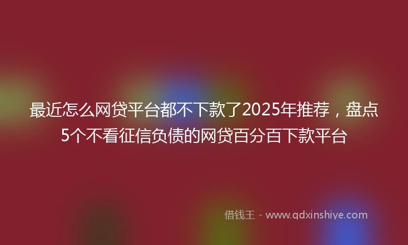 最近怎么网贷平台都不下款了2025年推荐,盘点5个不看征信负债的网贷百分百下款平台