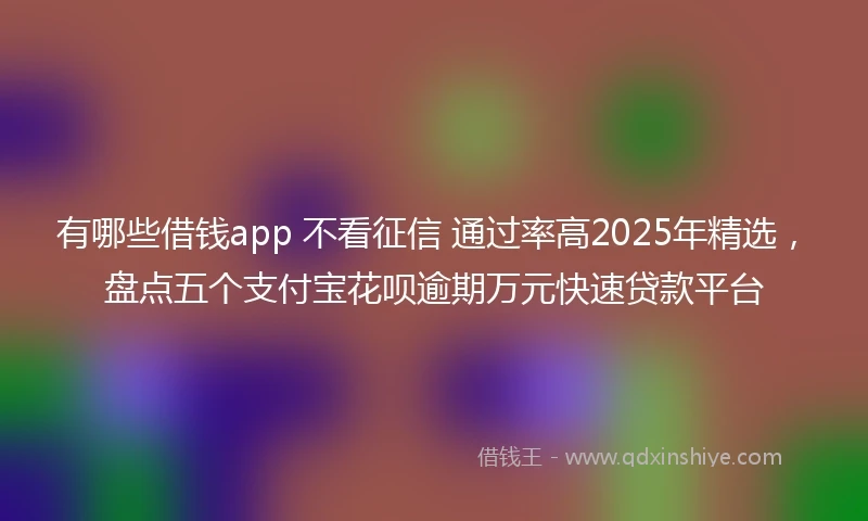 有哪些借钱app 不看征信 通过率高2025年精选，盘点五个支付宝花呗逾期万元快速贷款平台