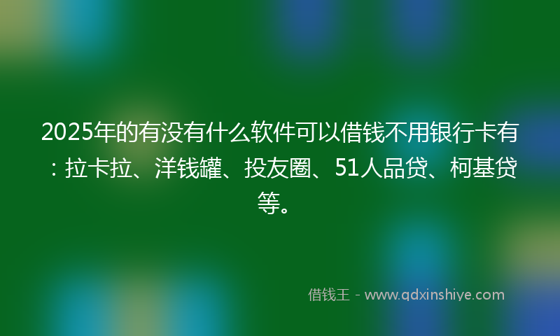 2025年的有没有什么软件可以借钱不用银行卡有：拉卡拉、洋钱罐、投友圈、51人品贷、柯基贷等。