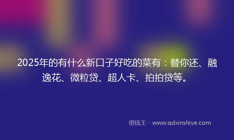 2025年的有什么新口子好吃的菜有：替你还、融逸花、微粒贷、超人卡、拍拍贷等。