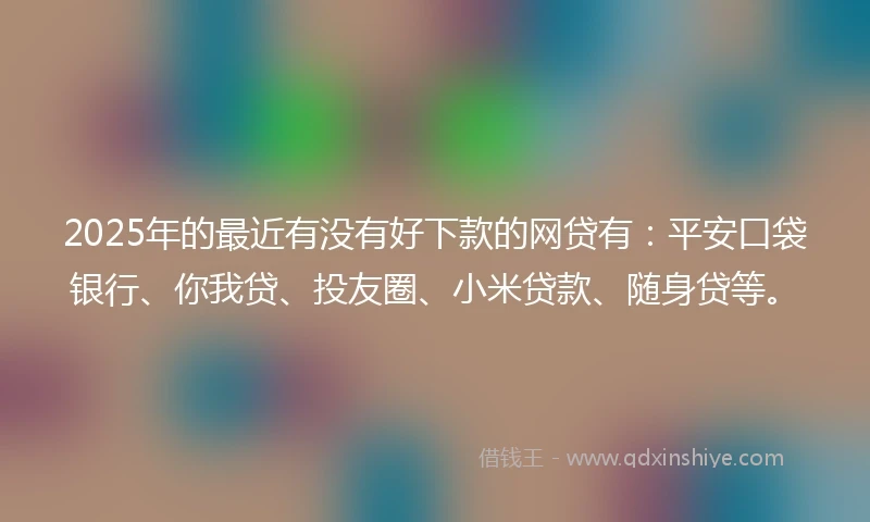 2025年的最近有没有好下款的网贷有：平安口袋银行、你我贷、投友圈、小米贷款、随身贷等。