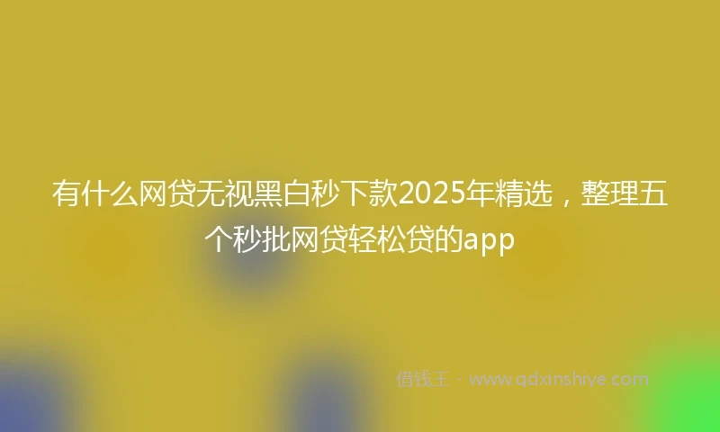 有什么网贷无视黑白秒下款2025年精选，整理五个秒批网贷轻松贷的app