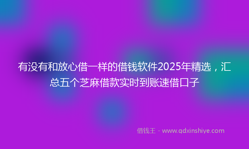 有没有和放心借一样的借钱软件2025年精选，汇总五个芝麻借款实时到账速借口子