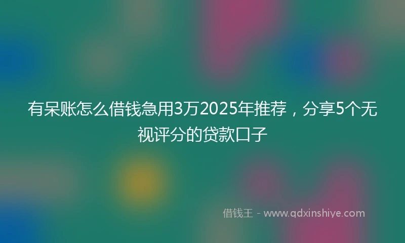 有呆账怎么借钱急用3万2025年推荐，分享5个无视评分的贷款口子