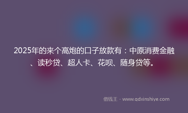2025年的来个高炮的口子放款有：中原消费金融、读秒贷、超人卡、花呗、随身贷等。