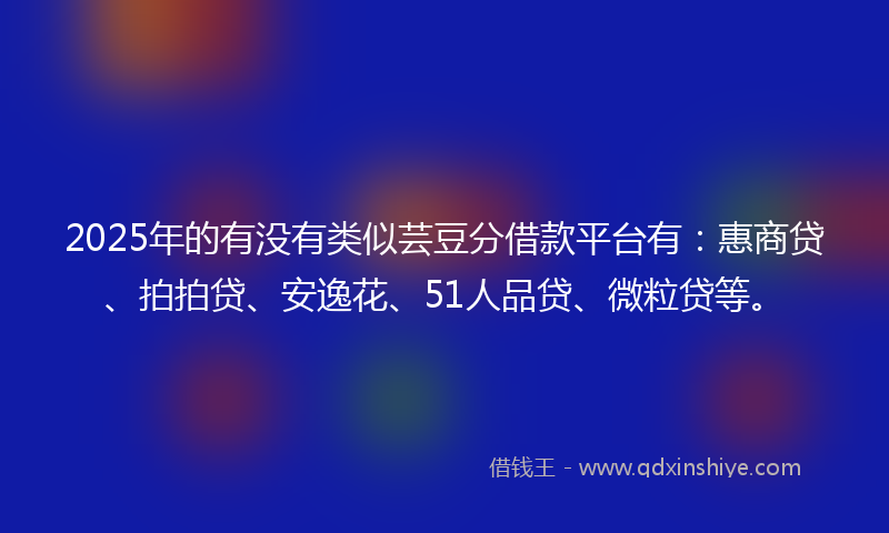 2025年的有没有类似芸豆分借款平台有：惠商贷、拍拍贷、安逸花、51人品贷、微粒贷等。