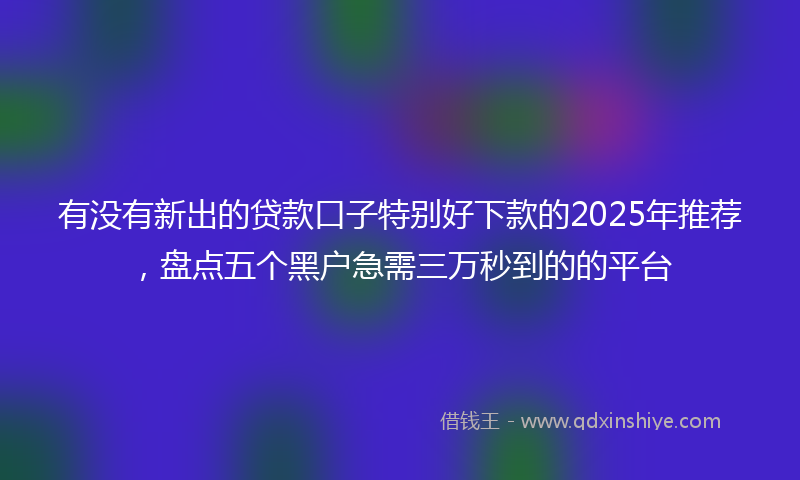 有没有新出的贷款口子特别好下款的2025年推荐，盘点五个黑户急需三万秒到的的平台