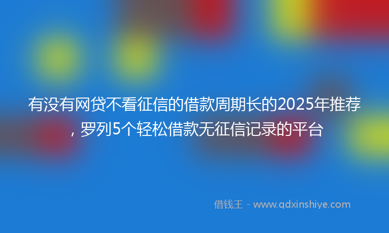 有没有网贷不看征信的借款周期长的2025年推荐，罗列5个轻松借款无征信记录的平台