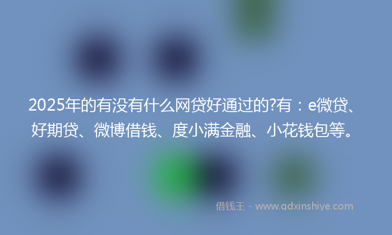 2025年的有没有什么网贷好通过的?有：e微贷、好期贷、微博借钱、度小满金融、小花钱包等。