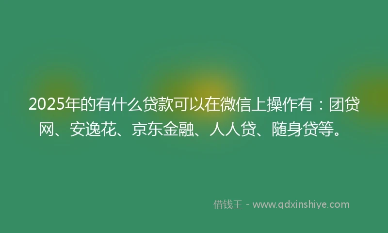 2025年的有什么贷款可以在微信上操作有：团贷网、安逸花、京东金融、人人贷、随身贷等。