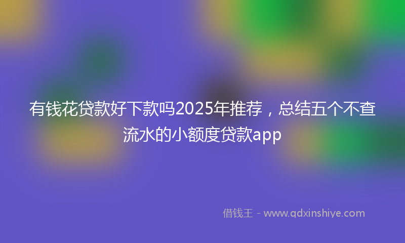 有钱花贷款好下款吗2025年推荐，总结五个不查流水的小额度贷款app